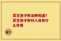 灵芝孢子粉治脾阳虚？灵芝孢子粉对人体有什么作用