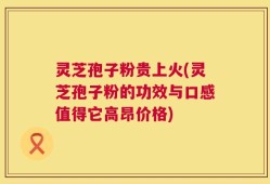 灵芝孢子粉贵上火(灵芝孢子粉的功效与口感值得它高昂价格)