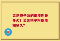 灵芝孢子油的保质期是多久？灵芝孢子粉保质期多久？