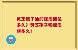 灵芝孢子油的保质期是多久？灵芝孢子粉保质期多久？