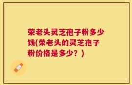 荣老头灵芝孢子粉多少钱(荣老头的灵芝孢子粉价格是多少？)