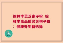 徐林丰灵芝孢子粉_徐林丰高品质灵芝孢子粉：健康养生新选择