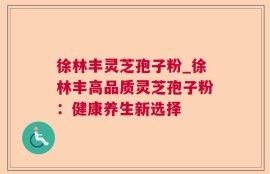 徐林丰灵芝孢子粉_徐林丰高品质灵芝孢子粉：健康养生新选择