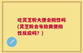 吃灵芝粉大便会阳性吗(灵芝粉会导致粪便阳性反应吗？)