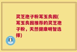 灵芝孢子粉耳玉良园(耳玉良园推荐的灵芝孢子粉，天然健康明智选择)