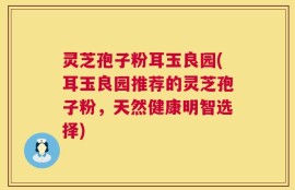 灵芝孢子粉耳玉良园(耳玉良园推荐的灵芝孢子粉，天然健康明智选择)