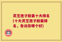 灵芝孢子胶囊十大排名(十大灵芝孢子胶囊排名，告诉你哪个好)