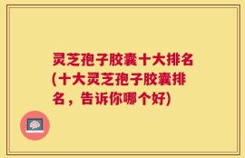 灵芝孢子胶囊十大排名(十大灵芝孢子胶囊排名，告诉你哪个好)