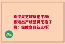 香港灵芝破壁孢子粉(香港出产破壁灵芝孢子粉：保健食品新选择)