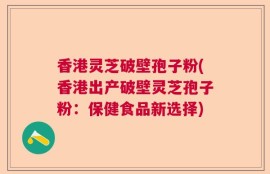 香港灵芝破壁孢子粉(香港出产破壁灵芝孢子粉：保健食品新选择)