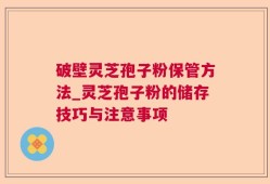 破壁灵芝孢子粉保管方法_灵芝孢子粉的储存技巧与注意事项