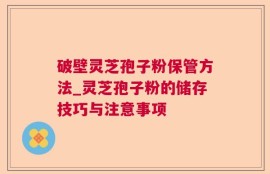破壁灵芝孢子粉保管方法_灵芝孢子粉的储存技巧与注意事项