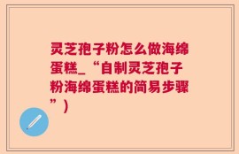 灵芝孢子粉怎么做海绵蛋糕_“自制灵芝孢子粉海绵蛋糕的简易步骤”)