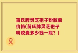 苗氏牌灵芝孢子粉胶囊价格(苗氏牌灵芝孢子粉胶囊多少钱一瓶？)