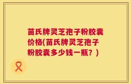 苗氏牌灵芝孢子粉胶囊价格(苗氏牌灵芝孢子粉胶囊多少钱一瓶？)