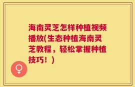 海南灵芝怎样种植视频播放(生态种植海南灵芝教程，轻松掌握种植技巧！)