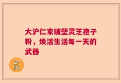 大沪仁家破壁灵芝孢子粉，焕活生活每一天的武器