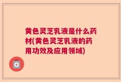 黄色灵芝乳液是什么药材(黄色灵芝乳液的药用功效及应用领域)