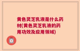 黄色灵芝乳液是什么药材(黄色灵芝乳液的药用功效及应用领域)