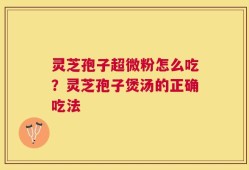 灵芝孢子超微粉怎么吃？灵芝孢子煲汤的正确吃法