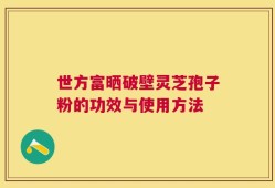 世方富晒破壁灵芝孢子粉的功效与使用方法