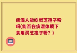 痰湿人能吃灵芝孢子粉吗(能否在痰湿体质下食用灵芝孢子粉？)