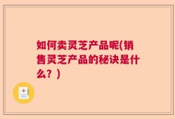 如何卖灵芝产品呢(销售灵芝产品的秘诀是什么？)