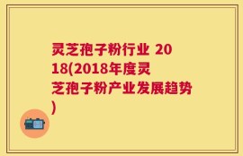 灵芝孢子粉行业 2018(2018年度灵芝孢子粉产业发展趋势)