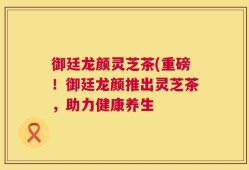 御廷龙颜灵芝茶(重磅！御廷龙颜推出灵芝茶，助力健康养生