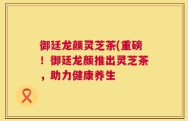 御廷龙颜灵芝茶(重磅！御廷龙颜推出灵芝茶，助力健康养生