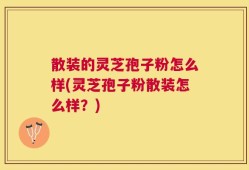 散装的灵芝孢子粉怎么样(灵芝孢子粉散装怎么样？)