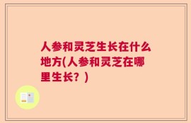 人参和灵芝生长在什么地方(人参和灵芝在哪里生长？)