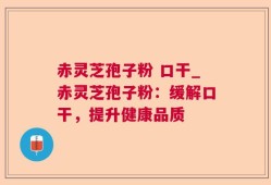 赤灵芝孢子粉 口干_赤灵芝孢子粉：缓解口干，提升健康品质