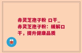 赤灵芝孢子粉 口干_赤灵芝孢子粉：缓解口干，提升健康品质