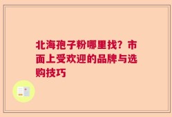 北海孢子粉哪里找？市面上受欢迎的品牌与选购技巧