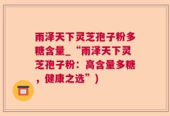 雨泽天下灵芝孢子粉多糖含量_“雨泽天下灵芝孢子粉：高含量多糖，健康之选”)
