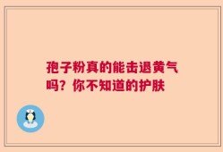 孢子粉真的能击退黄气吗？你不知道的护肤