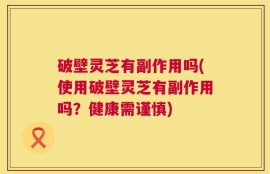 破壁灵芝有副作用吗(使用破壁灵芝有副作用吗？健康需谨慎)