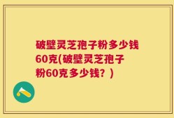 破壁灵芝孢子粉多少钱60克(破壁灵芝孢子粉60克多少钱？)