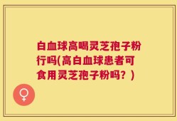 白血球高喝灵芝孢子粉行吗(高白血球患者可食用灵芝孢子粉吗？)