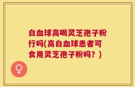 白血球高喝灵芝孢子粉行吗(高白血球患者可食用灵芝孢子粉吗？)