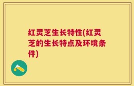 红灵芝生长特性(红灵芝的生长特点及环境条件)