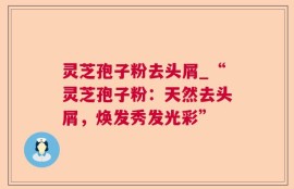灵芝孢子粉去头屑_“灵芝孢子粉：天然去头屑，焕发秀发光彩”