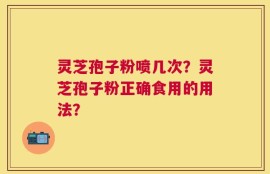 灵芝孢子粉喷几次？灵芝孢子粉正确食用的用法？