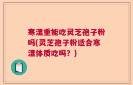 寒湿重能吃灵芝孢子粉吗(灵芝孢子粉适合寒湿体质吃吗？)