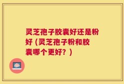 灵芝孢子胶囊好还是粉好 (灵芝孢子粉和胶囊哪个更好？)