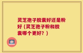 灵芝孢子胶囊好还是粉好 (灵芝孢子粉和胶囊哪个更好？)