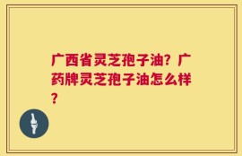 广西省灵芝孢子油？广药牌灵芝孢子油怎么样？