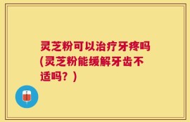 灵芝粉可以治疗牙疼吗(灵芝粉能缓解牙齿不适吗？)