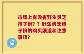 市场上有没有野生灵芝孢子粉？？野生灵芝孢子粉的购买渠道和注意事项？